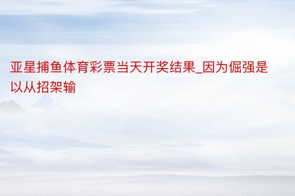 亚星捕鱼体育彩票当天开奖结果_因为倔强是以从招架输