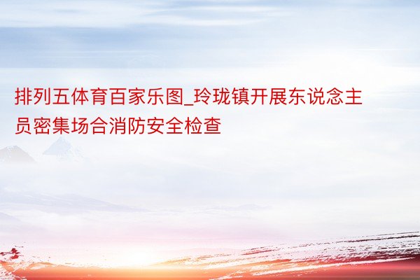 排列五体育百家乐图_玲珑镇开展东说念主员密集场合消防安全检查