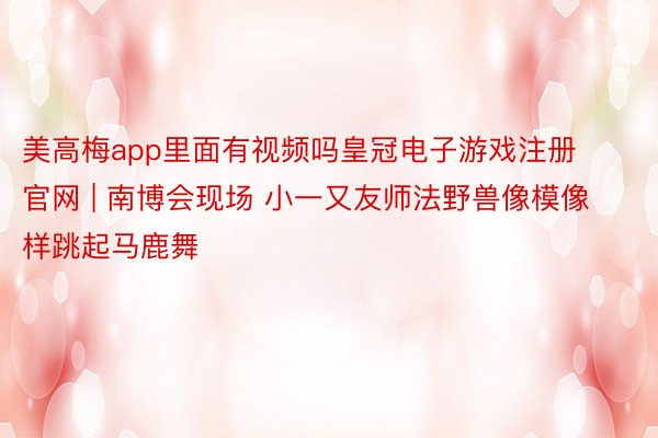 美高梅app里面有视频吗皇冠电子游戏注册官网 | 南博会现场 小一又友师法野兽像模像样跳起马鹿舞
