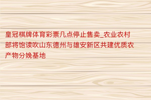 皇冠棋牌体育彩票几点停止售卖_农业农村部将饱读吹山东德州与雄安新区共建优质农产物分娩基地