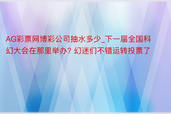 AG彩票网博彩公司抽水多少_下一届全国科幻大会在那里举办? 幻迷们不错运转投票了