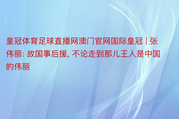 皇冠体育足球直播网澳门官网国际皇冠 | 张伟丽: 故国事后援, 不论走到那儿王人是中国的伟丽