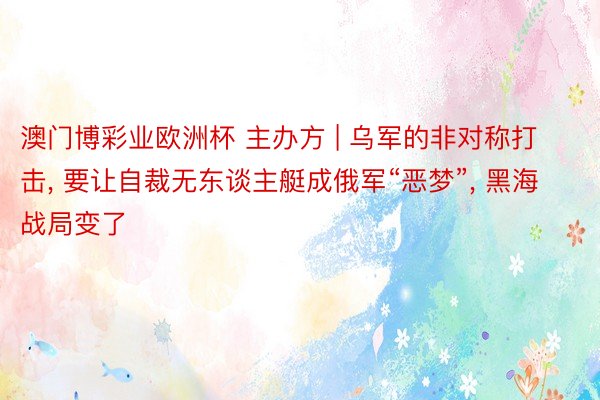 澳门博彩业欧洲杯 主办方 | 乌军的非对称打击, 要让自裁无东谈主艇成俄军“恶梦”, 黑海战局变了