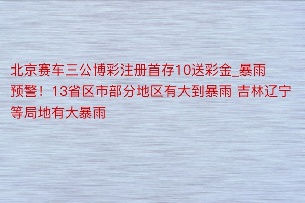 北京赛车三公博彩注册首存10送彩金_暴雨预警！13省区市部分地区有大到暴雨 吉林辽宁等局地有大暴雨
