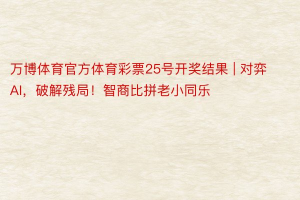 万博体育官方体育彩票25号开奖结果 | 对弈AI，破解残局！智商比拼老小同乐