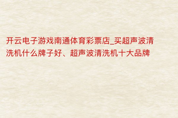 开云电子游戏南通体育彩票店_买超声波清洗机什么牌子好、超声波清洗机十大品牌