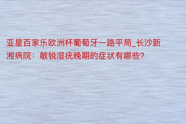 亚星百家乐欧洲杯葡萄牙一路平局_长沙新湘病院：敏锐湿疣晚期的症状有哪些？