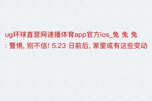 ug环球直营网速播体育app官方ios_兔 兔 兔: 警惕, 别不信! 5.23 日前后, 家里或有这些变动
