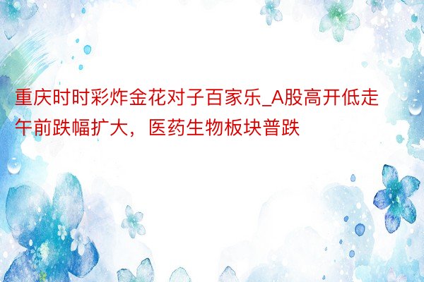 重庆时时彩炸金花对子百家乐_A股高开低走午前跌幅扩大，医药生物板块普跌