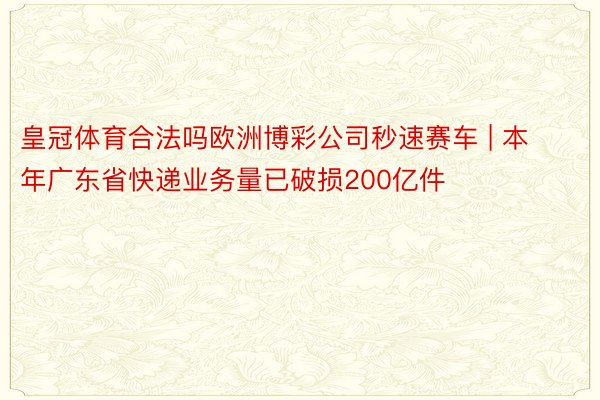 皇冠体育合法吗欧洲博彩公司秒速赛车 | 本年广东省快递业务量已破损200亿件