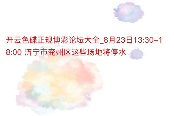 开云色碟正规博彩论坛大全_8月23日13:30-18:00 济宁市兖州区这些场地将停水