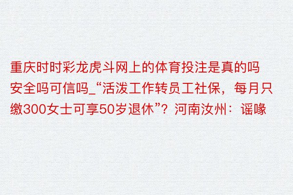 重庆时时彩龙虎斗网上的体育投注是真的吗安全吗可信吗_“活泼工作转员工社保，每月只缴300女士可享50岁退休”？河南汝州：谣喙