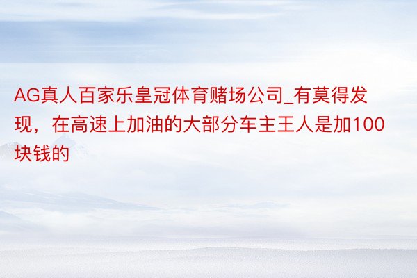 AG真人百家乐皇冠体育赌场公司_有莫得发现，在高速上加油的大部分车主王人是加100块钱的