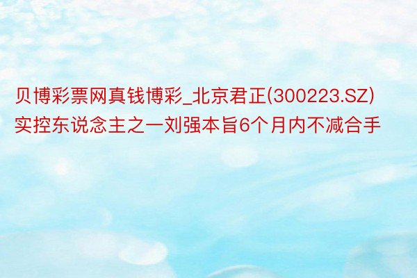 贝博彩票网真钱博彩_北京君正(300223.SZ)实控东说念主之一刘强本旨6个月内不减合手