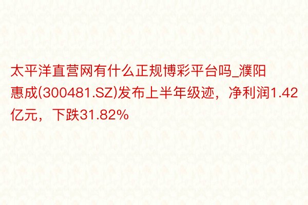 太平洋直营网有什么正规博彩平台吗_濮阳惠成(300481.SZ)发布上半年级迹，净利润1.42亿元，下跌31.82%