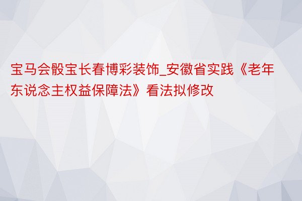 宝马会骰宝长春博彩装饰_安徽省实践《老年东说念主权益保障法》看法拟修改
