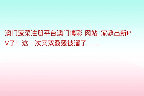 澳门菠菜注册平台澳门博彩 网站_家教出新PV了！这一次又双叒叕被溜了……