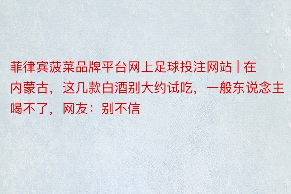 菲律宾菠菜品牌平台网上足球投注网站 | 在内蒙古，这几款白酒别大约试吃，一般东说念主喝不了，网友：别不信
