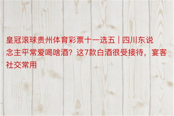 皇冠滚球贵州体育彩票十一选五 | 四川东说念主平常爱喝啥酒？这7款白酒很受接待，宴客社交常用
