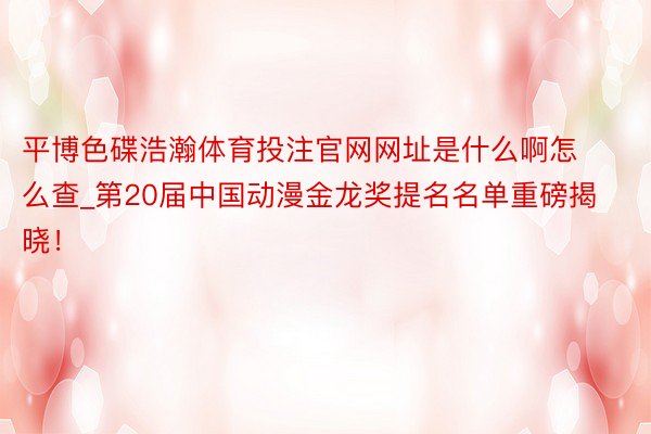 平博色碟浩瀚体育投注官网网址是什么啊怎么查_第20届中国动漫金龙奖提名名单重磅揭晓！