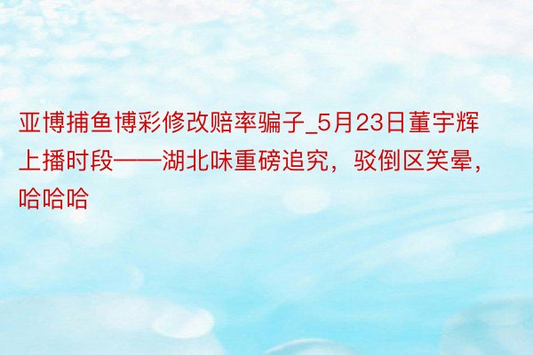 亚博捕鱼博彩修改赔率骗子_5月23日董宇辉上播时段——湖北味重磅追究，驳倒区笑晕，哈哈哈