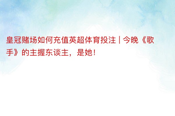 皇冠赌场如何充值英超体育投注 | 今晚《歌手》的主握东谈主，是她！