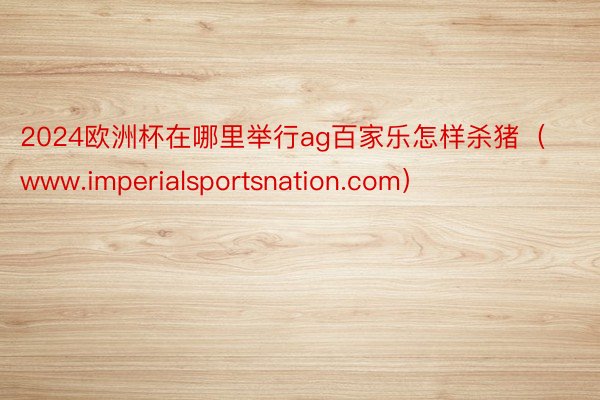 2024欧洲杯在哪里举行ag百家乐怎样杀猪（www.imperialsportsnation.com）