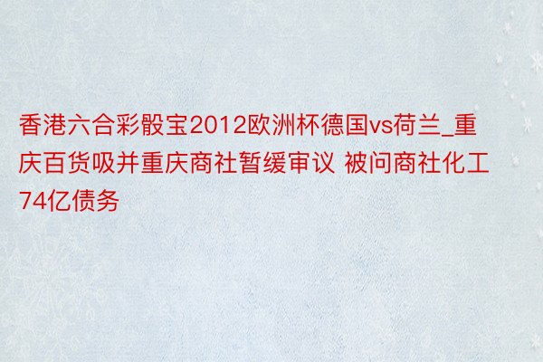 香港六合彩骰宝2012欧洲杯德国vs荷兰_重庆百货吸并重庆商社暂缓审议 被问商社化工74亿债务