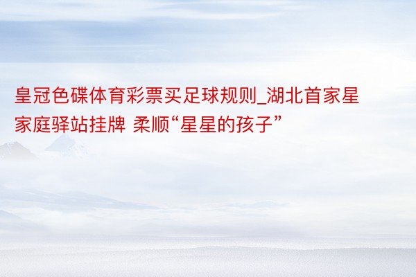 皇冠色碟体育彩票买足球规则_湖北首家星家庭驿站挂牌 柔顺“星星的孩子”