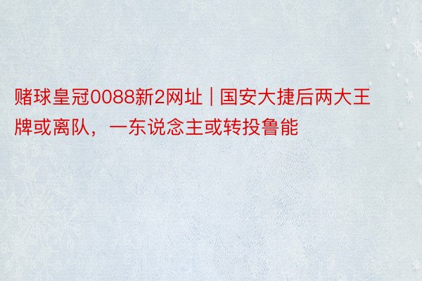 赌球皇冠0088新2网址 | 国安大捷后两大王牌或离队，一东说念主或转投鲁能