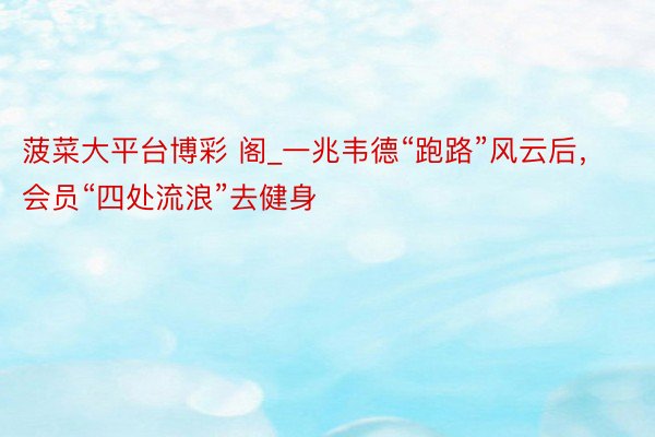 菠菜大平台博彩 阁_一兆韦德“跑路”风云后，会员“四处流浪”去健身