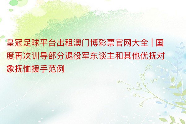 皇冠足球平台出租澳门博彩票官网大全 | 国度再次训导部分退役军东谈主和其他优抚对象抚恤援手范例