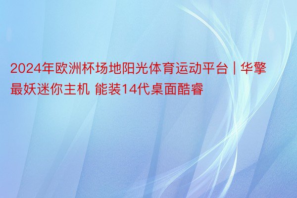 2024年欧洲杯场地阳光体育运动平台 | 华擎最妖迷你主机 能装14代桌面酷睿