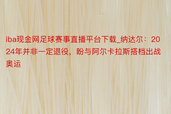iba现金网足球赛事直播平台下载_纳达尔：2024年并非一定退役，盼与阿尔卡拉斯搭档出战奥运