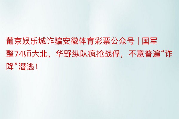 葡京娱乐城诈骗安徽体育彩票公众号 | 国军整74师大北，华野纵队疯抢战俘，不意普遍“诈降”潜逃！