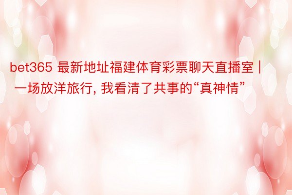 bet365 最新地址福建体育彩票聊天直播室 | 一场放洋旅行, 我看清了共事的“真神情”