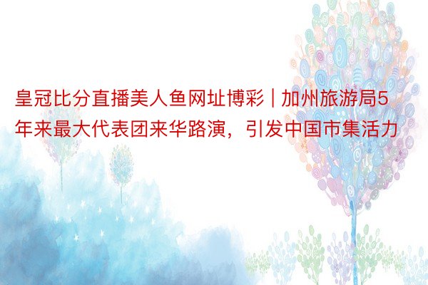 皇冠比分直播美人鱼网址博彩 | 加州旅游局5年来最大代表团来华路演，引发中国市集活力
