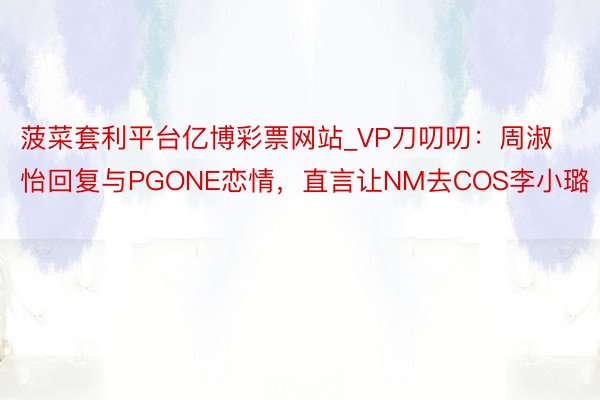 菠菜套利平台亿博彩票网站_VP刀叨叨：周淑怡回复与PGONE恋情，直言让NM去COS李小璐
