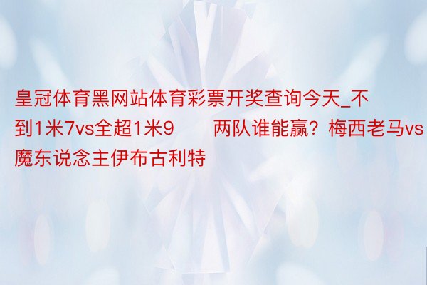 皇冠体育黑网站体育彩票开奖查询今天_不到1米7vs全超1米9⚔️两队谁能赢？梅西老马vs魔东说念主伊布古利特