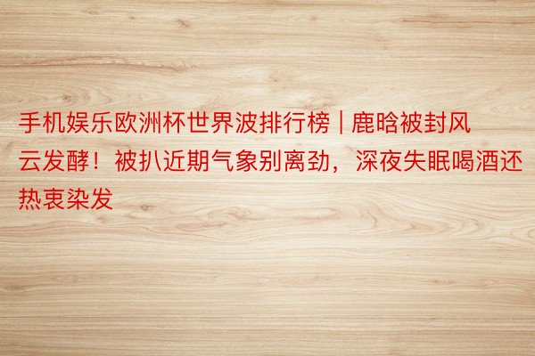 手机娱乐欧洲杯世界波排行榜 | 鹿晗被封风云发酵！被扒近期气象别离劲，深夜失眠喝酒还热衷染发