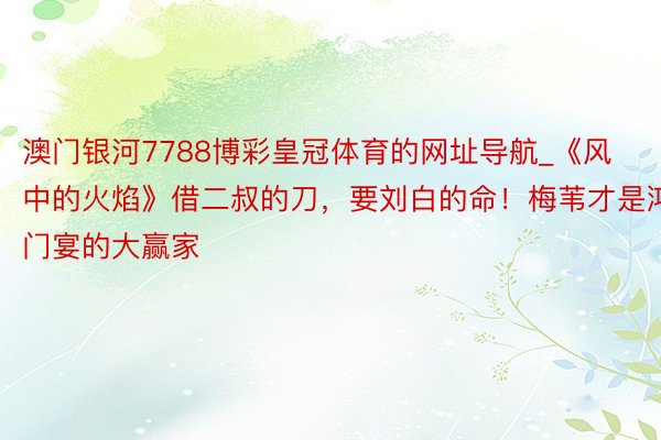 澳门银河7788博彩皇冠体育的网址导航_《风中的火焰》借二叔的刀，要刘白的命！梅苇才是鸿门宴的大赢家