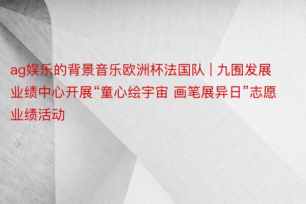 ag娱乐的背景音乐欧洲杯法国队 | 九囿发展业绩中心开展“童心绘宇宙 画笔展异日”志愿业绩活动