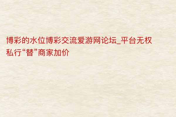 博彩的水位博彩交流爱游网论坛_平台无权私行“替”商家加价