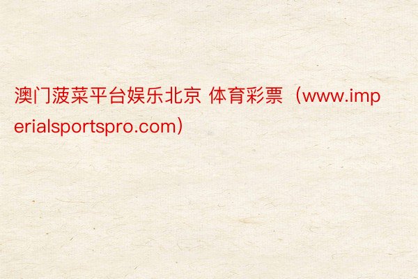 澳门菠菜平台娱乐北京 体育彩票（www.imperialsportspro.com）