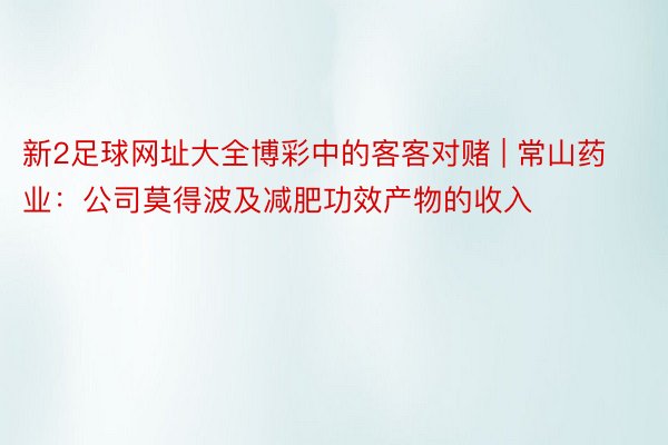 新2足球网址大全博彩中的客客对赌 | 常山药业：公司莫得波及减肥功效产物的收入