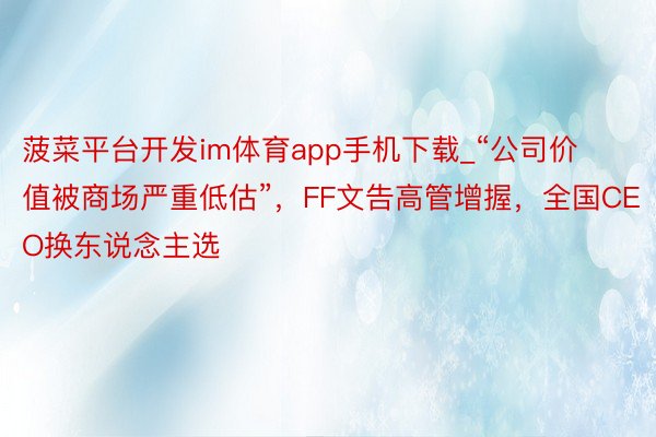 菠菜平台开发im体育app手机下载_“公司价值被商场严重低估”，FF文告高管增握，全国CEO换东说念主选