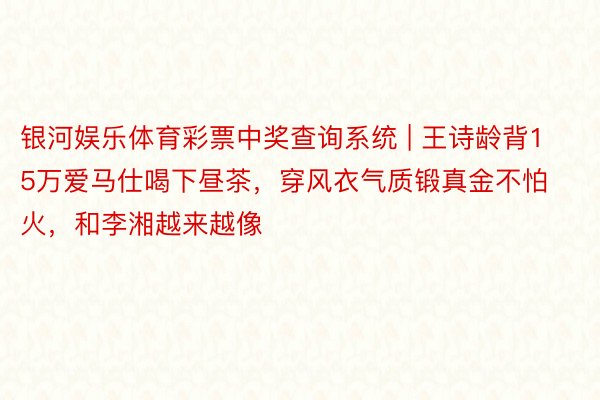 银河娱乐体育彩票中奖查询系统 | 王诗龄背15万爱马仕喝下昼茶，穿风衣气质锻真金不怕火，和李湘越来越像