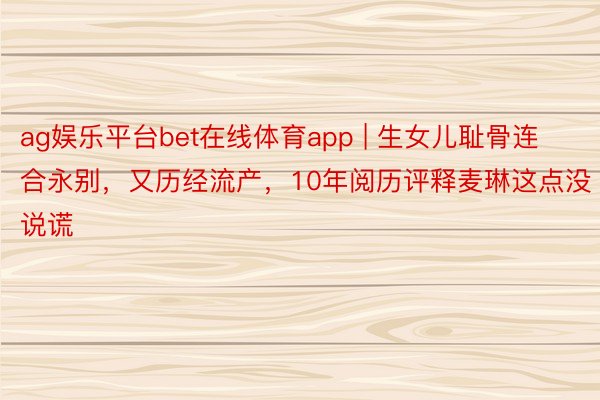 ag娱乐平台bet在线体育app | 生女儿耻骨连合永别，又历经流产，10年阅历评释麦琳这点没说谎