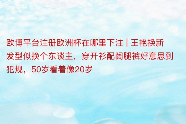 欧博平台注册欧洲杯在哪里下注 | 王艳换新发型似换个东谈主，穿开衫配阔腿裤好意思到犯规，50岁看着像20岁