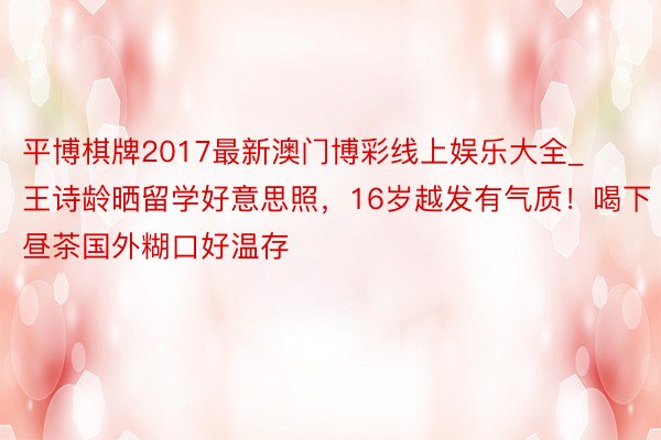 平博棋牌2017最新澳门博彩线上娱乐大全_王诗龄晒留学好意思照，16岁越发有气质！喝下昼茶国外糊口好温存